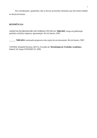 3
Nas considerações, igualmente, não se devem acrescentar elementos que não foram tratados
no desenvolvimento.
REFERÊNCIAS
ASSOCIAÇÃO BRASILEIRA DE NORMAS TÉCNICAS. NBR 6022: artigo em publicação
periódica científica impressa: apresentação. Rio de Janeiro, 2003.
______. NBR 6024: numeração progressiva das seções de um documento. Rio de Janeiro, 2003.
TAFNER, Elisabeth Penzlien; SILVA, Everaldo da. Metodologia do Trabalho Acadêmico.
Indaial: Ed. Grupo UNIASSELVI, 2008.
 