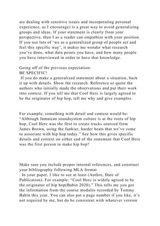 are dealing with sensitive issues and incorporating personal
experience, as I encourage) is a great way to avoid generalizing
groups and ideas. If your statement is clearly from your
perspective, then I as a reader can empathize with your position.
If you use lots of ‘we as a generalized group of people act and
feel this specific way’, it makes me wonder what research
you’ve done, what data points you have, and how many people
you have interviewed in order to have that knowledge.
Going off of the previous expectation:
BE SPECIFIC!
If you do make a generalized statement about a situation, back
it up with details. Show the research. Reference or quote the
authors who initially made the observations and put their work
into context. If you tell me that Cool Herc is largely agreed to
be the originator of hip hop, tell me why and give examples.
For example, something with detail and context would be:
“Although Jamaican soundsystem culture is at the roots of hip
hop, Cool Herc was the first to create tracks sourced from
James Brown, using the funkier, harder beats that we’ve come
to associate with hip hop today.” See how this gives specific
details and context on either end of the statement that Cool Herc
was the first person to make hip hop?
Make sure you include proper internal references, and construct
your bibliography following MLA format
. In your paper, I like to see at least (Author, Date of
Publication). For example: “Cool Herc is widely agreed to be
the originator of hip hop(Babin 2020).” This tells me you got
the information from the course modules recorded by Tommy
Babin this year. You can also put a page number if you like, it’s
not required by me, but do be consistent with whatever version
 
