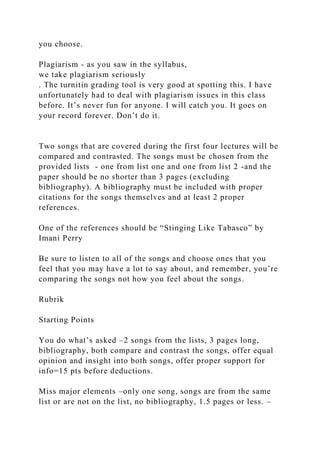 you choose.
Plagiarism - as you saw in the syllabus,
we take plagiarism seriously
. The turnitin grading tool is very good at spotting this. I have
unfortunately had to deal with plagiarism issues in this class
before. It’s never fun for anyone. I will catch you. It goes on
your record forever. Don’t do it.
Two songs that are covered during the first four lectures will be
compared and contrasted. The songs must be chosen from the
provided lists - one from list one and one from list 2 -and the
paper should be no shorter than 3 pages (excluding
bibliography). A bibliography must be included with proper
citations for the songs themselves and at least 2 proper
references.
One of the references should be “Stinging Like Tabasco” by
Imani Perry
Be sure to listen to all of the songs and choose ones that you
feel that you may have a lot to say about, and remember, you’re
comparing the songs not how you feel about the songs.
Rubrik
Starting Points
You do what’s asked –2 songs from the lists, 3 pages long,
bibliography, both compare and contrast the songs, offer equal
opinion and insight into both songs, offer proper support for
info=15 pts before deductions.
Miss major elements –only one song, songs are from the same
list or are not on the list, no bibliography, 1.5 pages or less. –
 