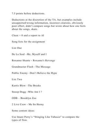 7.5 points before deductions.
Deductions at the discretion of the TA, but examples include
unsupported/wrong information, incorrect citations, obviously
poor effort, didn’t compare songs but wrote about how one feels
about the songs, skate.
Cheat = 0 and a report to AI
Song lists for the assignment
List One
De La Soul –Me, Myself and I
Roxanne Shante - Roxanne's Revenge
Grandmaster Flash –The Message
Public Enemy –Don’t Believe the Hype
List Two
Kurtis Blow –The Breaks
Snoop Dogg –Who Am I ?
ODB – Brooklyn Zoo
2 Live Crew - Me So Horny
Some content ideas:
Use Imani Perry’s “Stinging Like Tabasco” to compare the
types of flow.
 