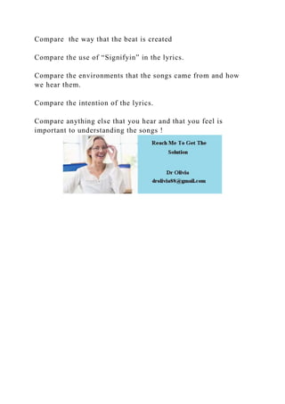 Compare the way that the beat is created
Compare the use of “Signifyin” in the lyrics.
Compare the environments that the songs came from and how
we hear them.
Compare the intention of the lyrics.
Compare anything else that you hear and that you feel is
important to understanding the songs !
 