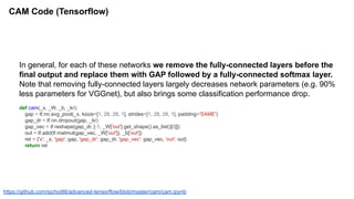 CAM Code (Tensorflow)
In general, for each of these networks we remove the fully-connected layers before the
final output and replace them with GAP followed by a fully-connected softmax layer.
Note that removing fully-connected layers largely decreases network parameters (e.g. 90%
less parameters for VGGnet), but also brings some classification performance drop.
def cam(_x, _W, _b, _kr):
gap = tf.nn.avg_pool(_x, ksize=[1, 28, 28, 1], strides=[1, 28, 28, 1], padding='SAME')
gap_dr = tf.nn.dropout(gap, _kr)
gap_vec = tf.reshape(gap_dr, [-1, _W['out'].get_shape().as_list()[0]])
out = tf.add(tf.matmul(gap_vec, _W['out']), _b['out'])
ret = {'x': _x, 'gap': gap, 'gap_dr': gap_dr, 'gap_vec': gap_vec, 'out': out}
return ret
https://github.com/sjchoi86/advanced-tensorflow/blob/master/cam/cam.ipynb
 