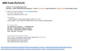 ABN Code (PyTorch)
https://github.com/machine-perception-robotics-group/attention_branch_network/blob/master/models/cifar/resnet.py
https://github.com/machine-perception-robotics-group/attention_branch_network/blob/master/cifar.py
criterion = nn.CrossEntropyLoss()
optimizer = optim.SGD(model.parameters(), lr=args.lr, momentum=args.momentum, weight_decay=args.weight_decay)
for batch_idx, (inputs, targets) in enumerate(trainloader):
# measure data loading time
data_time.update(time.time() - end)
if use_cuda:
inputs, targets = inputs.cuda(), targets.cuda(async=True)
inputs, targets = torch.autograd.Variable(inputs), torch.autograd.Variable(targets)
# compute output
att_outputs, per_outputs, _ = model(inputs)
att_loss = criterion(att_outputs, targets)
per_loss = criterion(per_outputs, targets)
loss = att_loss + per_loss
# measure accuracy and record loss
prec1, prec5 = accuracy(per_outputs.data, targets.data, topk=(1, 5))
losses.update(loss.data[0], inputs.size(0))
top1.update(prec1[0], inputs.size(0))
top5.update(prec5[0], inputs.size(0))
 