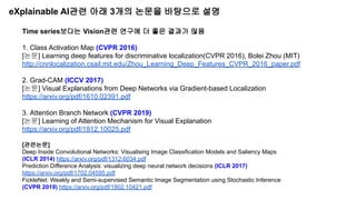 eXplainable AI관련 아래 3개의 논문을 바탕으로 설명
Time series보다는 Vision관련 연구에 더 좋은 결과가 많음
1. Class Activation Map (CVPR 2016)
[논문] Learning deep features for discriminative localization(CVPR 2016), Bolei Zhou (MIT)
http://cnnlocalization.csail.mit.edu/Zhou_Learning_Deep_Features_CVPR_2016_paper.pdf
2. Grad-CAM (ICCV 2017)
[논문] Visual Explanations from Deep Networks via Gradient-based Localization
https://arxiv.org/pdf/1610.02391.pdf
3. Attention Branch Network (CVPR 2019)
[논문] Learning of Attention Mechanism for Visual Explanation
https://arxiv.org/pdf/1812.10025.pdf
[관련논문]
Deep Inside Convolutional Networks: Visualising Image Classification Models and Saliency Maps
(ICLR 2014) https://arxiv.org/pdf/1312.6034.pdf
Prediction Difference Analysis: visualizing deep neural network decisions (ICLR 2017)
https://arxiv.org/pdf/1702.04595.pdf
FickleNet: Weakly and Semi-supervised Semantic Image Segmentation using Stochastic Inference
(CVPR 2019) https://arxiv.org/pdf/1902.10421.pdf
 