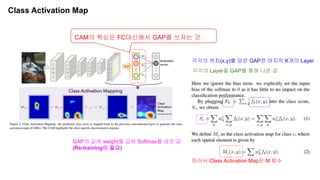 Class Activation Map
CAM의 핵심은 FC대신해서 GAP를 쓰자는 것
각각의 Layer을 GAP를 통해 나온 값
각각의 위치(x,y)를 담은 GAP전 마지막 K개의 Layer
GAP의 값에 weight를 곱해 Softmax를 태운 값
(Re-training이 필요)
따라서 Class Activation Map은 M 함수
 