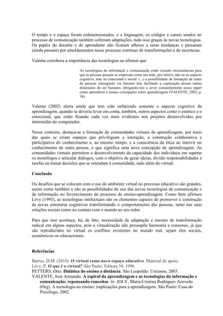 O tempo e o espaço foram redimensionados, e a linguagem, os códigos e canais usados no
processo de comunicação também sofreram adaptações, tudo isso graças às novas tecnologias.
Os papéis do docente e do aprendente não ficaram alheios a essas mudanças e passaram
(ainda passam) por amoldamentos nesse processo contínuo de transformações e de incertezas.
Valente corrobora a importância das tecnologias ao afirmar que
As tecnologias da informação e comunicação estão criando circunstâncias para
que as pessoas possam se expressar como um todo, por inteiro, não só no aspecto
cognitivo, mas no emocional e social. (...) a possibilidade de formação de redes
de pessoas interagindo via Internet têm facilitado a exploração dessas outras
dimensões do ser humano, obrigando-nos a rever constantemente nosso papel
como aprendizes e nossas concepções sobre aprendizagem (VALENTE, 2002, p.
34).
Valente (2002) alerta ainda que tem sido enfatizado somente o aspecto cognitivo da
aprendizagem, quando se deveria levar em conta, também, outros aspectos como o estético e o
emocional, que estão ficando cada vez mais evidentes nos projetos desenvolvidos por
intermédio do computador.
Nesse contexto, destaca-se a formação de comunidades virtuais de aprendizagem, por meio
das quais se criam espaços que privilegiam a interação, a construção colaborativa e
participativa do conhecimento e, ao mesmo tempo, e a consciência da ética ao intervir no
conhecimento de outra pessoa, o que significa uma nova concepção de aprendizagem. As
comunidades virtuais permitem o desenvolvimento da capacidade dos indivíduos em superar
os monólogos e articular diálogos, com o objetivo de gerar ideias, dividir responsabilidades e
tarefas ou tomar decisões que se estendam à comunidade, indo além do virtual.
Conclusão
Os desafios que se colocam com o uso do ambiente virtual no processo educativo são grandes,
assim como também o são as possibilidades de uso das novas tecnologias de comunicação e
de informação no favorecimento do processo de ensino-aprendizagem. Como bem afirmou
Lévy (1993), as tecnologias intelectuais são os elementos capazes de promover a construção
de novas estruturas cognitivas transformando o comportamento das pessoas, tanto nas suas
relações sociais como no contato com o mundo ao seu redor.
Para que isso aconteça, há, de fato, necessidade de adaptação e mesmo de transformação
radical em alguns aspectos, pois a virtualização não pressupõe harmonia e consenso, já que
são reproduzidos no virtual os conflitos existentes no mundo real, sejam eles sociais,
econômicos ou educacionais.
Referências
Barros, D.M. (2010). O virtual como novo espaço educativo. Material de apoio.
Lévy, P. O que é o virtual? São Paulo: Editora 34, 1996.
PETTERS, Otto. Didática do ensino a distância. São Leopoldo: Unisinos, 2003.
VALENTE, José Armando. A espiral da aprendizagem e as tecnologias da informação e
comunicação: repensando conceitos. In: JOLY, Maria Cristina Rodrigues Azevedo
(Org). A tecnologia no ensino: implicações para a aprendizagem. São Paulo: Casa do
Psicólogo, 2002.
 