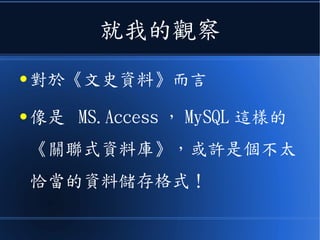 就我的觀察
● 對於《文史資料》而言
● 像是 MS.Access ， MySQL 這樣的
《關聯式資料庫》，或許是個不太
恰當的資料儲存格式！
 