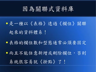 因為關聯式資料庫
● 是一種以《表格》透過《欄位》關聯
起來的資料體系！
● 表格的欄位數和型態通常必須要固定
● 而且不能任意新增或刪除欄位，否則
系統很容易就《掛點》了！
 