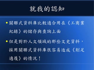 就我的認知
● 關聯式資料庫比較適合用在《工商業
紀錄》的儲存與查詢上面
● 但是對於人文領域的那些文史資料，
採用關聯式資料庫很容易造成《削足
適履》的情況！
 