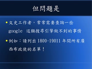 但問題是
● 文史工作者，常常需要查詢一些
google 這類搜尋引擎做不到的事情
● 例如：請列出 1800-19011 年間所有廣
西布政使的名單！
 