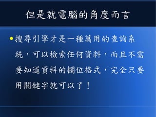 但是就電腦的角度而言
● 搜尋引擎才是一種萬用的查詢系
統，可以檢索任何資料，而且不需
要知道資料的欄位格式，完全只要
用關鍵字就可以了！
 