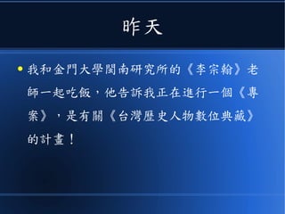 昨天
● 我和金門大學閩南研究所的《李宗翰》老
師一起吃飯，他告訴我正在進行一個《專
案》，是有關《台灣歷史人物數位典藏》
的計畫！
 