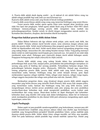 A. Peserta didik adalah darah daging sendiri , yg di maksud di sini adalah bahwa orang tua
adalah sebagai pendidik bagi anak anak nya atau keturunan nya.
B.peserta didik adalah semua anak yang berada di bawah lembaga pendidikan.
C.peserta didik secara khusus adalah orang orang yang menerima bimbingan yang secara khusus.
Esensi peserta didik sumber ajaran agama Islam tentu menjadi dasar pemikiran yang
tidak bisa lepas dari pengkajian. Sebab agama adalah fitrah yang di berikan Allah SWT dalam
kehidupan manusia,sehingga seorang peserta didik mengalami masa tumbuh dan
perkembanganpenelitian. Sumber tertulis ini diteliti dengan menggunakan metode analisis isi.
Kemudian data dianalisis, disajikan, dan kemudian ditarik kesimpulan.
Pengertian hakikat peserta didik dalam Islam
Dalam Bahasa Indonesia ada tiga sebutan untuk pelajar, yaitu murid, anak didik, dan
peserta didik9. Pertama sebutan murid bersifat umum, sama umumnya dengan sebutan anak
didik dan peserta didik. Istilah murid kelihatannya khas pengaruh agama Islam. Di dalam Islam
istilah ini diperkenalkan oleh shufi. Istilah murid dalam tasawuf mengandung pengertian orang
yang sedang belajar, menyucikan diri, dan sedang berjalan menuju Tuhan. Yang paling menonjol
dalam istilah itu ialah kepatuhan murid kepada guru (mursyid)-nya. Arti patuh di sini ialah tidak
membantah sama sekali. Hubungan guru (mursyid)) dengan murid adalah hubungan searah.
Pengajaran berlangsung dari subjek (mursyid)) ke objek (murid).
Peserta didik adalah orang yang sedang berada dalam fase pertumbuhan dan
perkembangan baik secara fisik, maupun psikis, pertumbuhan dan perkembangan merupakan ciri
seorang yang perlu di bimbing dari seorang pendidik. Pertumbuhan berkaitan dengan fisik,
perkembangan berkaitan dengann psikis. (Ramayulis, 2008)Abu Ahmadi juga menuliskan
tentang pengertian peserta didik, peserta didik adalah anak yang belum dewasa, yang
memerlukan usaha, bantuan, bimbingan orang lain untuk menjadi dewasa, guna dapat
melaksanakan tugasnya sebagai makhluk Tuhan, sebagai umat manusia, sebagai warga negara,
sebagai anggota masyarakat dan sebaga suatu pribadi atau individu. (hamadi, 2001)
Berdasarkan pengertian diatas, yang dimaksud dengan peserta didik adalah anggota
masyarakat yang belum dewasa yang memiliki fitrah (Potensi), baik secara fisik maupun psikis,
yang memerlukan usaha, bantuan dan bimbingan orang lain yang lebih dewasa, untuk
mengembangan dirinya melalui proses pendidikan pada jalur jenjang dan jenis pendidikan
tertentu.Dasar-dasar kebutuhan anak untuk memperoleh pendidikan, secara kodrati anak
membutuhkan dari orang tuanya. Dasar-dasar kodrati ini dapat dimengerti dari kebutuhan-
kebutuhan dasar yang dimiliki oleh setiap anak dalam kehidupannya, dalam hal ini keharusan
untuk mendapatkan pendidikan itu jika diamati lebih jauh sebenarnya mengandung aspek-aspek
kepentingan, antara lain:
Aspek Paedogogis
Dalam aspek ini para pendidik mendorongmakhluk yang berketuhanan, menurut para ahli
disebut homodivinous (makhluk yang percaya adanya tuhan) atau disebut juga homoriligius
(makhluk yang beragama)Dalam perspektif falsafah pendidikan Islami, semua makhluk pada
dasarnya adalah peserta didik. Sebab, dalam Islam, sebagai murabbi, mu‟allim, atau muaddib,
Allah Swt pada hakikatnya adalah pendidik bagi seluruh makhluk ciptaan-Nya. Dialah yang
 