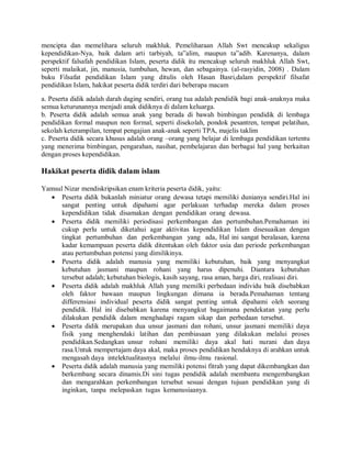 mencipta dan memelihara seluruh makhluk. Pemeliharaan Allah Swt mencakup sekaligus
kependidikan-Nya, baik dalam arti tarbiyah, ta‟alim, maupun ta‟adib. Karenanya, dalam
perspektif falsafah pendidikan Islam, peserta didik itu mencakup seluruh makhluk Allah Swt,
seperti malaikat, jin, manusia, tumbuhan, hewan, dan sebagainya. (al-rasyidin, 2008) . Dalam
buku Filsafat pendidikan Islam yang ditulis oleh Hasan Basri,dalam perspektif filsafat
pendidikan Islam, hakikat peserta didik terdiri dari beberapa macam
a. Peserta didik adalah darah daging sendiri, orang tua adalah pendidik bagi anak-anaknya maka
semua keturunannya menjadi anak didiknya di dalam keluarga.
b. Peserta didik adalah semua anak yang berada di bawah bimbingan pendidik di lembaga
pendidikan formal maupun non formal, seperti disekolah, pondok pesantren, tempat pelatihan,
sekolah keterampilan, tempat pengajian anak-anak seperti TPA, majelis taklim
c. Peserta didik secara khusus adalah orang –orang yang belajar di lembaga pendidikan tertentu
yang menerima bimbingan, pengarahan, nasihat, pembelajaran dan berbagai hal yang berkaitan
dengan proses kependidikan.
Hakikat peserta didik dalam islam
Yamsul Nizar mendiskripsikan enam kriteria peserta didik, yaitu:
 Peserta didik bukanlah miniatur orang dewasa tetapi memiliki dunianya sendiri.Hal ini
sangat penting untuk dipahami agar perlakuan terhadap mereka dalam proses
kependidikan tidak disamakan dengan pendidikan orang dewasa.
 Peserta didik memiliki periodisasi perkembangan dan pertumbuhan.Pemahaman ini
cukup perlu untuk diketahui agar aktivitas kependidikan Islam disesuaikan dengan
tingkat pertumbuhan dan perkembangan yang ada, Hal ini sangat beralasan, karena
kadar kemampuan peserta didik ditentukan oleh faktor usia dan periode perkembangan
atau pertumbuhan potensi yang dimilikinya.
 Peserta didik adalah manusia yang memiliki kebutuhan, baik yang menyangkut
kebutuhan jasmani maupun rohani yang harus dipenuhi. Diantara kebutuhan
tersebut adalah; kebutuhan biologis, kasih sayang, rasa aman, harga diri, realisasi diri.
 Peserta didik adalah makhluk Allah yang memilki perbedaan individu baik disebabkan
oleh faktor bawaan maupun lingkungan dimana ia berada.Pemahaman tentang
differensiasi individual peserta didik sangat penting untuk dipahami oleh seorang
pendidik. Hal ini disebabkan karena menyangkut bagaimana pendekatan yang perlu
dilakukan pendidik dalam menghadapi ragam sikap dan perbedaan tersebut.
 Peserta didik merupakan dua unsur jasmani dan rohani, unsur jasmani memiliki daya
fisik yang menghendaki latihan dan pembiasaan yang dilakukan melalui proses
pendidikan.Sedangkan unsur rohani memiliki daya akal hati nurani dan daya
rasa.Untuk mempertajam daya akal, maka proses pendidikan hendaknya di arahkan untuk
mengasah daya intelektualitasnya melalui ilmu-ilmu rasional.
 Peserta didik adalah manusia yang memiliki potensi fitrah yang dapat dikembangkan dan
berkembang secara dinamis.Di sini tugas pendidik adalah membantu mengembangkan
dan mengarahkan perkembangan tersebut sesuai dengan tujuan pendidikan yang di
inginkan, tanpa melepaskan tugas kemanusiaanya.
 