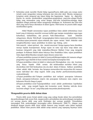  Kebutuhan untuk memiliki filsafat hidup (agama)Peserta didik pada usia remaja mulai
tertarik untuk mengetahui tentang kebenaran dan nilai-nilai ideal. Mereka mempunyai
keinginan untuk mengenal apa tujuan hidup dan bagamaiana bagian itu diperoleh.
Karena itu mereka membutuhkan pengetahuan-pengetahuan yang jelas sebagai filsafat
hidup yang memuaskan yang sesuai dengan nilai-nilai kemanusiaa,sehingga dapat
dijadikan sebagai pedoman dalam mengarungi kehidupan ini. Kebenaran dan nilai-nilai
ideal yang murni hanya ditemukan di dalam agama. Oleh karena itu peserta didik sangat
membutuhkan agama.
Abdul Mudjib merumuskan tujuan pendidikan Islam adalah terbentuknya insan
kamil yang di dalamnya memiliki wawasan kaffah agar mampu menjalankan tugas-tugas
kehambaan, kekhalifahan, dan pewaris Nabi.Abdurrahman Saleh Abdullah
sebagaimana dikutip Moh.Roqib mengungkapkan bahwa tujuan poko pendidikan Islam
mencakup tujuan jasmaniah, tujuan rohaniah, dan tujuan mental. Saleh Abdullah telah
mengklasifikasikan tujuan pendidikan ke dalam tiga bidang, yaitu:
fisik-materiil, ruhani-spiritual, dan mental-emosional. Ketiga-tuganya harus diarahkan
menuju kepada kesempurnaan. Ketiga tujuan ini tentu saja harus tetap dalam satu
kesatuan (integratif) yang tidak terpisahkan.Menurut Bukhari Umar yang mengutip
pendapat Ar-Rahman Shaleh dalam bukunya Ilmu Pendidikan Islam, tujuan pendidikan
Islam dapat diklarifikasikan menjadi empat dimensi antara lain:
a)Tujuan pendidikan jasmani (al ahdaf al jismiyyah)Mempersiapkan diri manusia sebagai
pengemban tugas khalifah di bumi melalui ketrampilan-ketrampilan fisik
b)Tujuan pendidikan rohani (al ahdaf ar ruhaniyyah) Meningkatkan jiwa dan kesetiaan
yang hanya kepada Allah semata dan melaksanakan moralitas Islami yang
dicontohkan oleh Nabi berdasarkan cita-cita ideal dalam Al Quran. Indikasi pendidikan
rohani adalah tidak bermuka dua, berupaya memurnikan dan menyucikan diri manusia
secara individual dari sikap negatif, inilah yang disebut purification(tazkiyyah)dan
wisdom(hikmah)
c)Tujuan pendidikan akal Tahapan pendidikan akal meliputi: pencapaian kebenaran
ilmiah, pencapaian kebenaran empiris dan pencapaian kebenaran meta empiris atau
kebenaran filosofis (haqq al yaqin)
d)Tujuan pendidikan sosial Tujuanpendidikan sosial adalah pembentukan kepribadian
yang utuh, yang menjadi bagian dari komunitas sosial. Identitas individu disini
tercermin sebagai “an nas” yang hidup pada masyarakat plural(majemuk).
Menganalisis peserta didik dalam islam
Peserta didik secara formal adalah orang yang sedang berada dalam fase pertumbuhan
dan perkembangan baik secara fisik, maupun psikis, pertumbuhan dan perkembangan merupakan
ciri seorang peserta didik yang perlu bimbingan dari seorang pendidik. Pertumbuhan
menyangkut fisik, perkembangan menyangkut psikis (Rahmayulis, 2008:77). Adapun yang
dimaksud dengan peserta didik disini adalah manusia yang menjadi mitra dalam kegiatan
pendidikan. Dalam Islam peserta didik adalah setiap manusia yang sepanjang hayatnya selalu
 