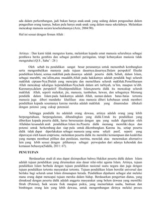 ada dalam perkembangan, jadi bukan hanya anak-anak yang sedang dalam pengasuhan dalam
pengasihan orang tuanya, bukan pula hanya anak-anak yang dalam masa sekolahnya. Melainkan
mencakup manusia secara keseluruhannya (Aziz, 2004:90).
Hal ini sesuai dengan firman Allah :
Artinya : Dan kami tidak mengutus kamu, melainkan kepada umat manusia seluruhnya sebagai
pembawa berita gembira dan sebagai pemberi peringatan, tetapi kebanyakan manusia tidak
mengetahui (Q.S , Saba’ : 28 )
Oleh sebab itu pendidikan sangat besar peranannya untuk menumbuh kembangkan
serta mengembalikan manusia pada tujuan dasarnya.dasarnya.Dalam perspektif filsafat
pendidikan Islami, semua makhluk pada dasarnya adalah peserta didik. Sebab, dalam Islam,
sebagai murabbi, mu’allim,atau muaddib,Allah pada hakikatnya adalah pendidik bagi seluruh
makhluk ciptaan-Nya.Dialah yang mencipta dan memelihara seluruh makhluk.Pemeliharaan
Allah mencakup sekaligus kependidikan-Nya,baik dalam arti tarbiyah, ta’lim, maupun ta’dib.
Karenanya,dalam perspektif filsafatpendidikan Islam,peserta didik itu mencakup seluruh
makhluk Allah, seperti malaikat, jin, manusia, tumbuhan, hewan, dan sebagainya Memang
pendidik dalam Islam pada hakikatnya adalah Allah, namun dalam batas-batas tertentu
manusia juga diberi mandatke khalifaan atau manusia diberi kebebasan untuk memberi
pendidikan kepada sesamanya karena mereka adalah makhluk yang dinamisdan dibekali
dengan potensi yang cukup potensial.
Sehingga pendidik itu adalalah orang dewasa, artinya adalah orang yang lebih
berpengetahuan, berpengalaman, dibandingkan yang didik.Untuk itu pendidikan yang
diberikan kepada peserta didik, harus bersesuaian dengan apa yang sudah digariskan oleh
Allahdan kesanalah arah pendidikan Islam itu.Peserta didik memang memiliki daya dan
potensi untuk berkembang dan siap pula untuk dikembangkan. Karena itu, setiap peserta
didik tidak dapat diperlakukan sebagai manusia yang sama sekali pasif, seperti yang
dipercayai oleh kaum emprisme, melainkan peserta didik itu memiliki kemampuan dan keaktifan
yang mampu membuat pilihan dan penilaian, merima, menolak atau menemukan alternative
lain yang lebih sesuai dengan pilihannya sebagai perwujudan dari adanya kehendak dan
kemauan bebasnya(Siddik, 2011: 67).
PENUTUPAN
Berdasarkan studi di atas dapat disimpulkan bahwa Hakikat peserta didik dalam Islam
adalah tujuan pendidikan yang dirumuskan atas dasar nilai-nilai agama Islam. Artinya, tujuan
pendidikan Islam berbeda dengan tujuan pendidikan nasional suatu negara dan juga dengan
tujuan pendidikan tertentu masyarakat tertentu. Tujuan pendidikan Islam bersifat universal dan
berlaku bagi seluruh umat Islam dimanapun berada. Pendidikan dipahami sebagai alat melalui
mana orang dapat mencapai tujuan mereka dalam hidup. Berdasarkan pengertian diatas, yang
dimaksud dengan peserta didik adalah anggota masyarakat yang belum dewasa yang memiliki
fitrah (Potensi), baik secara fisik maupun psikis, yang memerlukan usaha, bantuan dan
bimbingan orang lain yang lebih dewasa, untuk mengembangan dirinya melalui proses
 