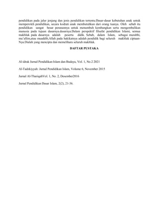 pendidikan pada jalur jenjang dan jenis pendidikan tertentu.Dasar-dasar kebutuhan anak untuk
memperoleh pendidikan, secara kodrati anak membutuhkan dari orang tuanya. Oleh sebab itu
pendidikan sangat besar peranannya untuk menumbuh kembangkan serta mengembalikan
manusia pada tujuan dasarnya.dasarnya.Dalam perspektif filsafat pendidikan Islami, semua
makhluk pada dasarnya adalah peserta didik. Sebab, dalam Islam, sebagai murabbi,
mu’allim,atau muaddib,Allah pada hakikatnya adalah pendidik bagi seluruh makhluk ciptaan-
Nya.Dialah yang mencipta dan memelihara seluruh makhluk.
DAFTAR PUSTAKA
Al-idrak Jurnal Pendidikan Islam dan Budaya, Vol. 1, No.2 2021
Al-Tadzkiyyah: Jurnal Pendidikan Islam, Volume 6, November 2015
Jurnal Al-ThariqahVol. 1, No. 2, Desember2016
Jurnal Pendidikan Dasar Islam, 2(2), 21-36.
 