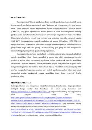 PENDAHULUAN
Dalam persfektif filsafat pendidikan Islam metode pendidikan Islam tidaklah sama
dengan metode pendidikan yang ada di barat. Walaupun ada beberapa metode yang hampir
sama. Tetapi tetap saja dalam pengungkapan istilah terdapat perbedaan. Menurut Shaleh
(1990: 198) yang perlu dipahami dari metode pendidikan Islam adalah bagaimana seorang
pendidik dapat memahami hakikat metode dan relevansinya dengan tujuan utama pendidikan
Islam, yaitu terbentuknya pribadi yang beriman yang senantiasa siap sedia mengabdi kepada
Allah SWT. Begitu pentingnya metode pendidikan ini, sampai Al-Syaibany (1979: 554-555)
mengatakan bahwa keberhasilan guru dalam mengajar salah satunya dapat dinilai dari metode
yang diterapkannya. Maka tak jarang kita lihat seorang guru yang ahli dan menguasai di
dalam materi pelajaranya tetapi gagal dalam pengajaranya.
Dalam penelitian ini kami membahas 3 point pokok utama yaitu menganalisa hakikat
metode pendidikan islam dalam perspektif al qur’an dan tafsir, mengevaluasi metode
pendidikan dalam islam, memahami bagaimana analisa karakteristik metode pendidikan
dalam islam menurut perspektif filsafat pendidikan. Tujuan dari penelitian ini yaitu untuk
mengetahui bagaimana hasil analisa dari hakikat metode pendidikan islam dalam perspektif
alqu’an, mengetahui bagaimana evaluasi dari metode pendidikan dalam islam, dan untuk
mengetahui analisa karakteristik metode pendidikan islam dalam perspektif filsafat
pendidikan islam.
METODEPENELITIAN
Dalam penelitian ini kami menggunakan metode kepustakaan (Library Research) dengan pendekatan
deskriptif barupa sumber dari buku-buku, dan artikel yang bersumber dari
http://ojs.serambimekkah.ac.id/tarbawi/article/view/1224 yang membahas tentang metode pendidikan
dalam perspektif al qur’an dan tafsir,
https://www.google.com/url?sa=t&source=web&rct=j&url=https://e-jurnal.staisumatera-
medan.ac.id/index.php/hikmah/article/download/21/18&ved=2ahUKEwj2gbeHmfL9AhUXR2wGHX
PeAuQQFnoECA8QAQ&usg=AOvVaw12CYeBMg9WrBH9wmnqIPoZ yang membahas tentang
karakteristik metode pendidikan islam dalam perspektif filsafat pendidikan islam,
https://ejurnal.iainpare.ac.id/index.php/alislah/article/download/1000/649#:~:text=Menurut%20Abdul
%20Mujib%2C%20Evaluasi%20Pendidikan,aktivitas%20di%20dalam%20pendidikan%20Islam.&tex
t=istilah artikel yang membahas tentang evaluasi metode pendidikan islam.
 