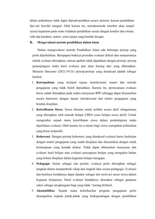dalam prakteknya tidak dapat dipisah-pisahkan secara ekstrem, karena pendidikan
Qur`ani bersifat integral. Oleh karena itu, metodemetode tersebut akan tampil
secara kepastian pada suatu tindakan pendidikan sesuai dengan kondisi dan situasi,
sifat dan karakter, materi, serta tujuan yang hendak dicapai.
B. Mengevaluasi metode pendidikan dalam islam
Dalam mengevaluasi metode Pendidikan Islam ada beberapa prinsip yang
perlu diperhatikan. Berapapun baiknya prosedur evaluasi diikuti dan sempurnanya
tehnik evaluasi diterapkan, namun apabila tidak dipadukan dengan prinsip- prinsip
penunjangnya maka hasil evaluasi pun akan kurang dari yang diharapkan.
Menurut Daryanto (2021:19-21) prinsip-prinsip yang dimaksud adalah sebagai
berikut:
1. Keterpaduan, yang meliputi tujuan instruksional, materi dan metode
pengajaran yang tidak boleh dipisahkan. Karena itu, perencanaan evaluasi
harus sudah diterapkan pada waktu menyusun RPP sehingga dapat disesuaikan
secara harmonis dengan tujuan instruksional dan materi pengajaran yang
hendak disajikan.
2. Keterlibatan Siswa. Siswa dituntut untuk terlibat secara aktif sebagaimana
yang diterapkan oleh metode belajar CBSA (cara belajar siswa aktif). Untuk
mengetahui sejauh mana keterlibatan siswa dalam pembelajaran maka
diperlukan evaluasi. Oleh karena itu evaluasi bagi siswa merupakan kebutuhan
yang harus terpenuhi.
3. Koherensi. Dengan prinsip koherensi yang dimaksud evaluasi harus berkaitan
dengan materi pengajaran yang sudah disajikan dan disesuaikan dengan ranah
kemampuan yang hendak diukur. Tidak dapat dibenarkan menyusun alat
evaluasi hasil belajar atau evaluasi pencapaian belajar yang mengukur bahan
yang belum disajikan dalam kagiatan belajar-mengajar.
4. Pedagogis. Selain sebagai alat penilai, evaluasi perlu diterapkan sebagai
langkah dalam memperbaiki sikap dan tingkah laku secara pedagogis. Evaluasi
dan hasilnya hendaknya dapat dipakai sebagai alat motivasi unsur siswa dalam
kegiatan belajarnya. Hasil evaluasi hendaknya dirasakan sebagai ganjaran
yakni sebagai penghargaan bagi yang tidak / kurang berhasil.
5. Akuntabilitas. Sejauh mana keberhasilan program pengajaran perlu
disampaikan kepada pihak-pihak yang berkepentingan dengan pendidikan
 
