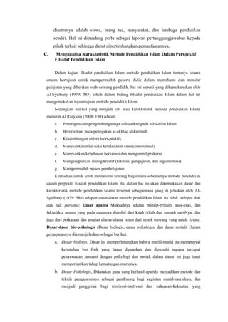 diantranya adalah siswa, orang tua, masyarakat, dan lembaga pendidikan
sendiri. Hal ini dipandang perlu sebagai laporan pertanggungjawaban kepada
pihak terkait sehingga dapat dipertimbangkan pemanfaatannya.
C. Menganalisa Karakteristik Metode Pendidikan Islam Dalam Perspektif
Filsafat Pendidikan Islam
Dalam kajian filsafat pendidikan Islam metode pendidikan Islam tentunya secara
umum bertujuan untuk mempermudah peserta didik dalam memahami dan menalar
pelajaran yang diberikan oleh seorang pendidik. hal ini seperti yang dikemukanakan oleh
Al-Syaibany (1979: 585) tokoh dalam bidang filsafat pendidikan Islam dalam hal ini
mengemukakan tujuantujuan metode pendidikn Islam.
Sedangkan hal-hal yang menjadi ciri atau karakteristik metode pendidikan Islami
menurut Al Rasyidin (2008: 180) adalah:
a. Penerapan dan pengembangannya didasarkan pada nilai-nilai Islam.
b. Berorientasi pada penegakan al-akhlaq al-karimah.
c. Keseimbangan antara teori-praktik
d. Menekankan nilai-nilai keteladanan (mencontoh rasul)
e. Menekankan kebebasan berkreasi dan mengambil prakarsa
f. Mengedepankan dialog kreatif (hikmah, pengajaran, dan argumentasi)
g. Mempermudah proses pembelajaran.
Kemudian untuk lebih memahami tentang bagaimana sebenarnya metode pendidikan
dalam perpektif filsafat pendidikan Islami itu, dalam hal ini akan dikemukakan dasar dan
karakteristik metode pendidikan Islami tersebut sebagaimana yang di jelaskan oleh Al-
Syaibany (1979: 586) adapun dasar-dasar metode pendidikan Islam itu tidak terlepas dari
dua hal; pertama: Dasar agama Maksudnya adalah prinsip-prinsip, asas-asas, dan
faktafakta umum yang pada dasarnya diambil dari kitab Allah dan sunnah nabiNya, dan
juga dari perkataan dan amalan ulama-ulama Islam dari nenek moyang yang saleh. kedua:
Dasar-dasar bio-psikologis (Dasar biologis, dasar psikologis, dan dasar sosial). Dalam
pemaparannya dia menjelaskan sebagai berikut:
a. Dasar biologis, Dasar ini memperhitungkan bahwa murid-murid itu mempunyai
kebutuhan bio fisik yang harus dipuaskan dan dipenuhi supaya tercapai
penyesuaian jasmani dengan psikologi dan sosial, dalam dasar ini juga turut
memperhatikan tahap kematangan muridnya.
b. Dasar Psikologis, Dikatakan guru yang berhasil apabila menjadikan metode dan
teknik pengajarannya sebagai pendorong bagi kegiatan murid-muridnya, dan
menjadi penggerak bagi motivasi-motivasi dan kekuatan-kekuatan yang
 