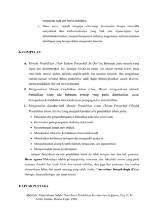 terpendam pada diri murid-muridnya.
c. Dasar sosial, metode mengajar seharusnya bersesuaian dengan nilai-nilai
masyarakat dan tradisi-tradisinya yang baik dan tujuan-tujuan dan
kebutuhankebutuhan, harapan-harapannya terhadap anggotanya, tuntutan-tuntutan
kehidupan yang berjaya dalam masyarakat tersebut.
KESIMPULAN
A. Metode Pendidikan Islam Dalam Perspektif Al Qur’an, Beberapa jenis metode yang
digali dan dikembangkan dari ayatayat Al-Qur`an antara lain adalah metode hiwar, ibrah
mau`izhah, amtsal, qishas, tajribah, targhib-tarhib, dan uswatun hasanah. Dan penggunaan
metode-metode tersebut dalam prakteknya tidak dapat dipisah-pisahkan secara ekstrem,
karena pendidikan Qur`ani bersifat integral.
B. Mengavaluasi Metode Pendidikan dalam Islam, Dalam mengevaluasi metode
Pendidikan Islam ada beberapa prinsip yang perlu diperhatikan yaitu:
keterpaduan,keterlibatan siswa,koherensi,pedagogis,dan akuntabilitas.
C. Menganalisa Karakteristik Metode Pendidikan Islam Dalam Perspektif Filsafat
Pendidikan Islam, hal-hal yang menjadi karakteristik pendidikan islam yaitu:
 Penerapan dan pengembangannya didasarkan pada nilai-nilai Islam.
 Berorientasi pada penegakan al-akhlaq al-karimah.
 Keseimbangan antara teori-praktik
 Menekankan nilai-nilai keteladanan (mencontoh rasul)
 Menekankan kebebasan berkreasi dan mengambil prakarsa
 Mengedepankan dialog kreatif (hikmah, pengajaran, dan argumentasi)
 Mempermudah proses pembelajaran.
Adapun dasar-dasar metode pendidikan Islam itu tidak terlepas dari dua hal; pertama:
Dasar agama Maksudnya adalah prinsip-prinsip, asas-asas, dan faktafakta umum yang pada
dasarnya diambil dari kitab Allah dan sunnah nabiNya, dan juga dari perkataan dan amalan
ulama-ulama Islam dari nenek moyang yang saleh. kedua: Dasar-dasar bio-psikologis (Dasar
biologis, dasar psikologis, dan dasar sosial).
DAFTAR PUSTAKA
Abdullah, Abdurrahman Saleh, Teori-Teori Pendidikan Berdasarkan Al-Quran, Terj. H. M.
Arifin, Jakarta: Rineka Cipta: 1990.
 