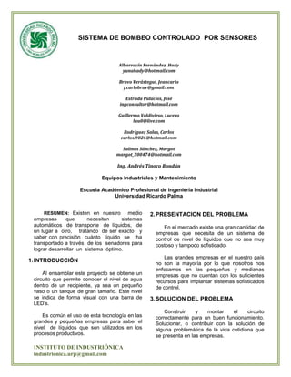 SISTEMA DE BOMBEO CONTROLADO POR SENSORES



                                    Albarracín Fernández, Hady
                                      yunahady@hotmail.com

                                    Bravo Verástegui, Jeancarlo
                                      j.carlobrav@gmail.com

                                       Estrada Palacios, José
                                    ingconsultor@hotmail.com

                                    Guillermo Valdivieso, Lucero
                                           luu0@live.com

                                      Rodríguez Salas, Carlos
                                     carlos.9026@hotmail.com

                                     Salinas Sánchez, Margot
                                   margot_200474@hotmail.com

                                   Ing. Andrés Tinoco Rondán

                             Equipos Industriales y Mantenimiento

                    Escuela Académico Profesional de Ingeniería Industrial
                                Universidad Ricardo Palma


     RESUMEN: Existen en nuestro        medio     2. PRESENTACION DEL PROBLEMA
 empresas      que      necesitan    sistemas
 automáticos de transporte de líquidos, de              En el mercado existe una gran cantidad de
 un lugar a otro, tratando de ser exacto y           empresas que necesita de un sistema de
 saber con precisión cuánto líquido se ha            control de nivel de líquidos que no sea muy
 transportado a través de los senadores para         costoso y tampoco sofisticado.
 lograr desarrollar un sistema óptimo.
                                                        Las grandes empresas en el nuestro país
1. INTRODUCCIÓN                                      no son la mayoría por lo que nosotros nos
                                                     enfocamos en las pequeñas y medianas
     Al ensamblar este proyecto se obtiene un        empresas que no cuentan con los suficientes
 circuito que permite conocer el nivel de agua       recursos para implantar sistemas sofisticados
 dentro de un recipiente, ya sea un pequeño          de control.
 vaso o un tanque de gran tamaño. Este nivel
 se indica de forma visual con una barra de       3. SOLUCION DEL PROBLEMA
 LED’s.
                                                         Construir    y   montar     el    circuito
     Es común el uso de esta tecnología en las       correctamente para un buen funcionamiento.
 grandes y pequeñas empresas para saber el           Solucionar, o contribuir con la solución de
 nivel de líquidos que son utilizados en los         alguna problemática de la vida cotidiana que
 procesos productivos.                               se presenta en las empresas.

 INSTITUTO DE INDUSTRIÓNICA
 industrionica.urp@gmail.com
 