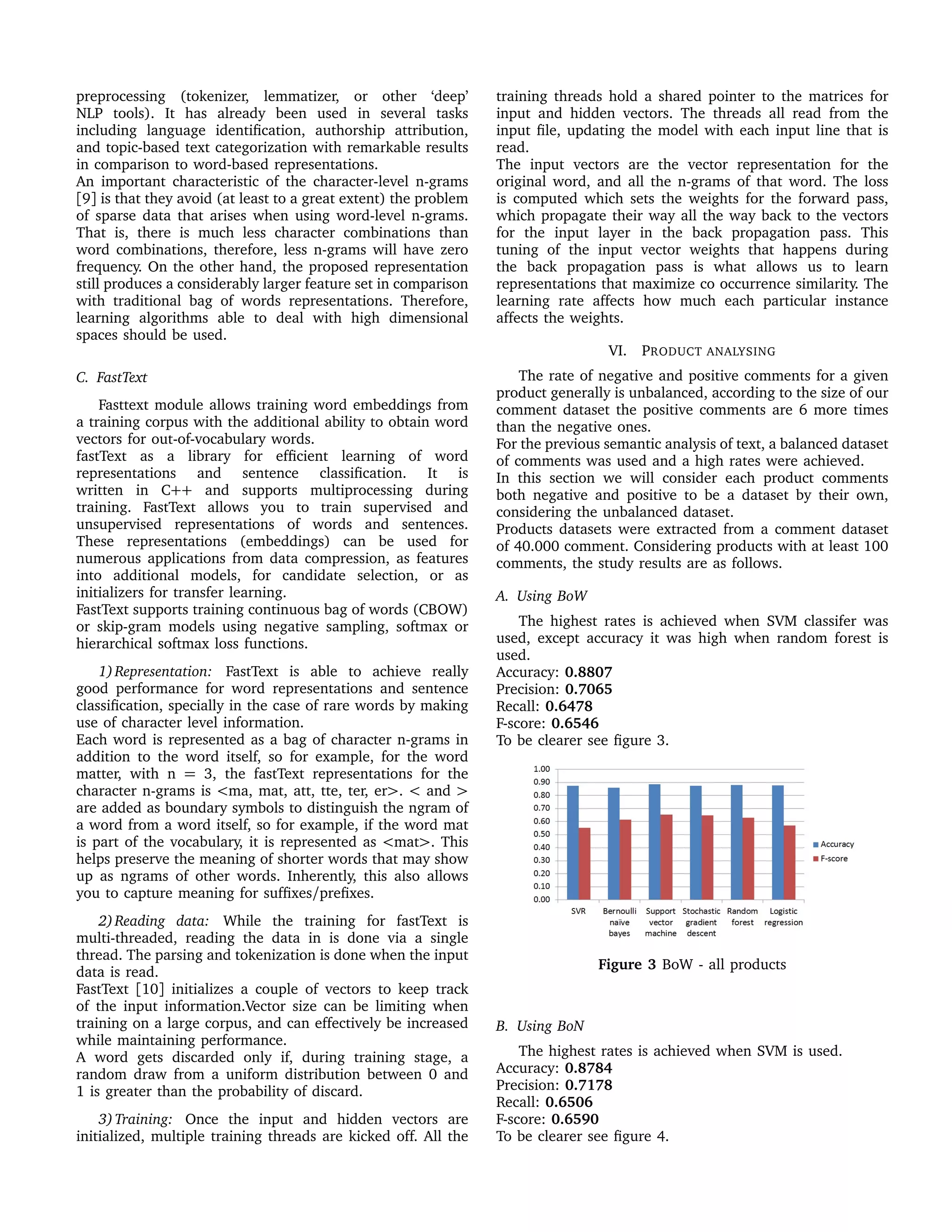 preprocessing (tokenizer, lemmatizer, or other ‘deep’
NLP tools). It has already been used in several tasks
including language identiﬁcation, authorship attribution,
and topic-based text categorization with remarkable results
in comparison to word-based representations.
An important characteristic of the character-level n-grams
[9] is that they avoid (at least to a great extent) the problem
of sparse data that arises when using word-level n-grams.
That is, there is much less character combinations than
word combinations, therefore, less n-grams will have zero
frequency. On the other hand, the proposed representation
still produces a considerably larger feature set in comparison
with traditional bag of words representations. Therefore,
learning algorithms able to deal with high dimensional
spaces should be used.
C. FastText
Fasttext module allows training word embeddings from
a training corpus with the additional ability to obtain word
vectors for out-of-vocabulary words.
fastText as a library for efﬁcient learning of word
representations and sentence classiﬁcation. It is
written in C++ and supports multiprocessing during
training. FastText allows you to train supervised and
unsupervised representations of words and sentences.
These representations (embeddings) can be used for
numerous applications from data compression, as features
into additional models, for candidate selection, or as
initializers for transfer learning.
FastText supports training continuous bag of words (CBOW)
or skip-gram models using negative sampling, softmax or
hierarchical softmax loss functions.
1)Representation: FastText is able to achieve really
good performance for word representations and sentence
classiﬁcation, specially in the case of rare words by making
use of character level information.
Each word is represented as a bag of character n-grams in
addition to the word itself, so for example, for the word
matter, with n = 3, the fastText representations for the
character n-grams is <ma, mat, att, tte, ter, er>. < and >
are added as boundary symbols to distinguish the ngram of
a word from a word itself, so for example, if the word mat
is part of the vocabulary, it is represented as <mat>. This
helps preserve the meaning of shorter words that may show
up as ngrams of other words. Inherently, this also allows
you to capture meaning for sufﬁxes/preﬁxes.
2)Reading data: While the training for fastText is
multi-threaded, reading the data in is done via a single
thread. The parsing and tokenization is done when the input
data is read.
FastText [10] initializes a couple of vectors to keep track
of the input information.Vector size can be limiting when
training on a large corpus, and can effectively be increased
while maintaining performance.
A word gets discarded only if, during training stage, a
random draw from a uniform distribution between 0 and
1 is greater than the probability of discard.
3)Training: Once the input and hidden vectors are
initialized, multiple training threads are kicked off. All the
training threads hold a shared pointer to the matrices for
input and hidden vectors. The threads all read from the
input ﬁle, updating the model with each input line that is
read.
The input vectors are the vector representation for the
original word, and all the n-grams of that word. The loss
is computed which sets the weights for the forward pass,
which propagate their way all the way back to the vectors
for the input layer in the back propagation pass. This
tuning of the input vector weights that happens during
the back propagation pass is what allows us to learn
representations that maximize co occurrence similarity. The
learning rate affects how much each particular instance
affects the weights.
VI. PRODUCT ANALYSING
The rate of negative and positive comments for a given
product generally is unbalanced, according to the size of our
comment dataset the positive comments are 6 more times
than the negative ones.
For the previous semantic analysis of text, a balanced dataset
of comments was used and a high rates were achieved.
In this section we will consider each product comments
both negative and positive to be a dataset by their own,
considering the unbalanced dataset.
Products datasets were extracted from a comment dataset
of 40.000 comment. Considering products with at least 100
comments, the study results are as follows.
A. Using BoW
The highest rates is achieved when SVM classifer was
used, except accuracy it was high when random forest is
used.
Accuracy: 0.8807
Precision: 0.7065
Recall: 0.6478
F-score: 0.6546
To be clearer see ﬁgure 3.
Figure 3 BoW - all products
B. Using BoN
The highest rates is achieved when SVM is used.
Accuracy: 0.8784
Precision: 0.7178
Recall: 0.6506
F-score: 0.6590
To be clearer see ﬁgure 4.
 