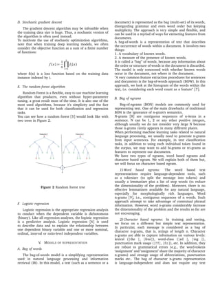 D. Stochastic gradient descent
The gradient descent algorithm may be infeasible when
the training data size is huge. Thus, a stochastic version of
the algorithm is often used instead.
To motivate the use of stochastic optimization algorithms,
note that when training deep learning models, we often
consider the objective function as a sum of a ﬁnite number
of functions:
f (x) =
1
n
n
i=1
fi(x)
where ﬁ(x) is a loss function based on the training data
instance indexed by i.
E. The random forest algorithm
Random Forest is a ﬂexible, easy to use machine learning
algorithm that produces, even without hyper-parameter
tuning, a great result most of the time. It is also one of the
most used algorithms, because it’s simplicity and the fact
that it can be used for both classiﬁcation and regression
tasks.
You can see how a random forest [5] would look like with
two trees in Figure 2.
Figure 2 Random forest tree
F. Logistic regression
Logistic regression is the appropriate regression analysis
to conduct when the dependent variable is dichotomous
(binary). Like all regression analyses, the logistic regression
is a predictive analysis. Logistic regression [6] is used
to describe data and to explain the relationship between
one dependent binary variable and one or more nominal,
ordinal, interval or ratio-level independent variables.
V. MODELS OF REPRESENTATION
A. Bag of words
The bag-of-words model is a simplifying representation
used in natural language processing and information
retrieval (IR). In this model, a text (such as a sentence or a
document) is represented as the bag (multi-set) of its words,
disregarding grammar and even word order but keeping
multiplicity. The approach is very simple and ﬂexible, and
can be used in a myriad of ways for extracting features from
documents.
A bag-of-words is a representation of text that describes
the occurrence of words within a document. It involves two
things:
1. A vocabulary of known words.
2. A measure of the presence of known words.
It is called a “bag” of words, because any information about
the order or structure of words in the document is discarded.
The model is only concerned with whether known words
occur in the document, not where in the document.
"A very common feature extraction procedures for sentences
and documents is the bag-of-words approach (BOW). In this
approach, we look at the histogram of the words within the
text, i.e. considering each word count as a feature" [7].
B. Bag of ngrams
Bag-of-ngrams (BON) models are commonly used for
representing text. One of the main drawbacks of traditional
BON is the ignorance of n-gram’s semantics.
N-grams [8] are contiguous sequences of n-items in a
sentence. N can be 1, 2 or any other positive integers,
although usually we do not consider very large N because
those n-grams rarely appears in many different places.
When performing machine learning tasks related to natural
language processing, we usually need to generate n-grams
from input sentences. For example, in text classiﬁcation
tasks, in addition to using each individual token found in
the corpus, we may want to add bi-grams or tri-grams as
features to represent our documents.
We have two types of ngrams, word based ngrams and
character based ngram. We will explain both of them but,
we will focus on character based ngram.
1)Word based ngrams: The word based text
representations require language-dependent tools, such
as a tokenizer (to split the message into tokens) and
usually a lemmatizer plus a list of stop words (to reduce
the dimensionality of the problem). Moreover, there is no
effective lemmatizers available for any natural language,
especially for morphologically rich languages. Word
n-grams [9], i.e., contiguous sequences of n words. Such
approach attempt to take advantage of contextual phrasal
information. However, word n-grams considerably increase
the dimensionality of the problem and the results so far are
not encouraging.
2)Character based ngrams: In training and testing,
we focus on a different but simple text representation.
In particular, each message is considered as a bag of
character n-grams, that is, strings of length n. Character
n-grams are able to capture information on various levels:
lexical (|the |, |free|), word-class (|ed |, |ing |),
punctuation mark usage (|!!!|, |f.r.|), etc. In addition, they
are robust to grammatical errors (e.g., the word-tokens
‘assignment’ and ‘assignment’ share the majority of character
n-grams) and strange usage of abbreviations, punctuation
marks etc.. The bag of character n-grams representation
is language-independent and does not require any text
 