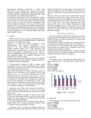 preprocessing (tokenizer, lemmatizer, or other ‘deep’
NLP tools). It has already been used in several tasks
including language identiﬁcation, authorship attribution,
and topic-based text categorization with remarkable results
in comparison to word-based representations.
An important characteristic of the character-level n-grams
[9] is that they avoid (at least to a great extent) the problem
of sparse data that arises when using word-level n-grams.
That is, there is much less character combinations than
word combinations, therefore, less n-grams will have zero
frequency. On the other hand, the proposed representation
still produces a considerably larger feature set in comparison
with traditional bag of words representations. Therefore,
learning algorithms able to deal with high dimensional
spaces should be used.
C. FastText
Fasttext module allows training word embeddings from
a training corpus with the additional ability to obtain word
vectors for out-of-vocabulary words.
fastText as a library for efﬁcient learning of word
representations and sentence classiﬁcation. It is
written in C++ and supports multiprocessing during
training. FastText allows you to train supervised and
unsupervised representations of words and sentences.
These representations (embeddings) can be used for
numerous applications from data compression, as features
into additional models, for candidate selection, or as
initializers for transfer learning.
FastText supports training continuous bag of words (CBOW)
or skip-gram models using negative sampling, softmax or
hierarchical softmax loss functions.
1)Representation: FastText is able to achieve really
good performance for word representations and sentence
classiﬁcation, specially in the case of rare words by making
use of character level information.
Each word is represented as a bag of character n-grams in
addition to the word itself, so for example, for the word
matter, with n = 3, the fastText representations for the
character n-grams is <ma, mat, att, tte, ter, er>. < and >
are added as boundary symbols to distinguish the ngram of
a word from a word itself, so for example, if the word mat
is part of the vocabulary, it is represented as <mat>. This
helps preserve the meaning of shorter words that may show
up as ngrams of other words. Inherently, this also allows
you to capture meaning for sufﬁxes/preﬁxes.
2)Reading data: While the training for fastText is
multi-threaded, reading the data in is done via a single
thread. The parsing and tokenization is done when the input
data is read.
FastText [10] initializes a couple of vectors to keep track
of the input information.Vector size can be limiting when
training on a large corpus, and can effectively be increased
while maintaining performance.
A word gets discarded only if, during training stage, a
random draw from a uniform distribution between 0 and
1 is greater than the probability of discard.
3)Training: Once the input and hidden vectors are
initialized, multiple training threads are kicked off. All the
training threads hold a shared pointer to the matrices for
input and hidden vectors. The threads all read from the
input ﬁle, updating the model with each input line that is
read.
The input vectors are the vector representation for the
original word, and all the n-grams of that word. The loss
is computed which sets the weights for the forward pass,
which propagate their way all the way back to the vectors
for the input layer in the back propagation pass. This
tuning of the input vector weights that happens during
the back propagation pass is what allows us to learn
representations that maximize co occurrence similarity. The
learning rate affects how much each particular instance
affects the weights.
VI. PRODUCT ANALYSING
The rate of negative and positive comments for a given
product generally is unbalanced, according to the size of our
comment dataset the positive comments are 6 more times
than the negative ones.
For the previous semantic analysis of text, a balanced dataset
of comments was used and a high rates were achieved.
In this section we will consider each product comments
both negative and positive to be a dataset by their own,
considering the unbalanced dataset.
Products datasets were extracted from a comment dataset
of 40.000 comment. Considering products with at least 100
comments, the study results are as follows.
A. Using BoW
The highest rates is achieved when SVM classifer was
used, except accuracy it was high when random forest is
used.
Accuracy: 0.8807
Precision: 0.7065
Recall: 0.6478
F-score: 0.6546
To be clearer see ﬁgure 3.
Figure 3 BoW - all products
B. Using BoN
The highest rates is achieved when SVM is used.
Accuracy: 0.8784
Precision: 0.7178
Recall: 0.6506
F-score: 0.6590
To be clearer see ﬁgure 4.
 