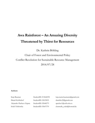 Awa Rainforest – An Amazing Diversity
Threatened by Thirst for Resources
Dr. Kathrin Böhling
Chair of Forest and Environmental Policy
Conflict Resolution for Sustainable Resource Management
2014/07/28
Authors:
Kaja Bauman StudentID: 013646592 kaja.maria.baumann@gmail.com
Daniel Kohlsdorf StudentID: 03635835 danielko22@gmail.com
Alejandro Pacheco Zapata StudentID: 03646575 apachec1@eafit.edu.co
Soleil Tshilomba StudentID: 03647370 charmelle_soleil@hotmail.de
 