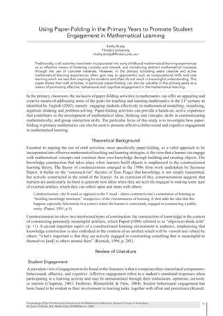 Using Paper-Folding in the Primary Years to Promote Student
                   Engagement in Mathematical Learning
                                                                Kathy Brady
                                                            Flinders University
                                                      <kathy.brady@ﬂinders,edu.au>

      Traditionally, craft activities have been incorporated into early childhood mathematical learning experiences
      as an effective means of fostering curiosity and interest, and introducing abstract mathematical concepts
      through the use of concrete materials. However, in the primary schooling years creative and active
      mathematical learning experiences often give way to approaches such as computational drills and rote
      learning which are less than inspiring for students and often do not result in meaningful understanding. This
      paper shows that craft activities, in particular paper-folding, can also be valuable in the primary years as a
      means of promoting affective, behavioural and cognitive engagement in the mathematical learning.

In the primary classroom, the inclusion of paper-folding activities in mathematics can offer an appealing and
creative means of addressing some of the goals for teaching and learning mathematics in the 21st century as
identiﬁed by English (2002), namely: engaging students effectively in mathematical modelling, visualising,
algebraic thinking and problem-solving. Paper-folding activities can provide a hands-on, active experience
that contributes to the development of mathematical ideas, thinking and concepts; skills in communicating
mathematically; and group interaction skills. The particular focus of this study is to investigate how paper-
folding in primary mathematics can also be used to promote affective, behavioural and cognitive engagement
in mathematical learning.

                                                     Theoretical Background
Essential to arguing the use of craft activities, most speciﬁcally paper-folding, as a valid approach to be
incorporated into effective mathematical teaching and learning strategies, is the view that a learner can engage
with mathematical concepts and construct their own knowledge through building and creating objects. The
knowledge construction that takes place when learners build objects is emphasised in the constructionist
learning theory. The theory of constructionism emerged in the 1980s from work undertaken by Seymour
Papert. It builds on the “constructivist” theories of Jean Piaget that knowledge is not simply transmitted,
but actively constructed in the mind of the learner. As an extension of this, constructionism suggests that
learners are particularly inclined to generate new ideas when they are actively engaged in making some type
of external artefact, which they can reﬂect upon and share with others.
     Constructionism - the N word as opposed to the V word - shares constructivism’s connotation of learning as
     “building knowledge structures” irrespective of the circumstances of learning. It then adds the idea that this
     happens especially felicitously in a context where the learner is consciously engaged in constructing a public
     entity. (Papert, 1991, p.1)

Constructionism involves two intertwined types of construction: the construction of knowledge in the context
of constructing personally meaningful artefacts, which Papert (1980) referred to as “objects-to-think-with”
(p. 11). A second important aspect of a constructionist learning environment is audience, emphasising that
knowledge construction is also embodied in the creation of an artefact which will be viewed and valued by
others: “what’s important is that they are actively engaged in constructing something that is meaningful to
themselves [and] to others around them” (Resnick, 1996, p. 281).

                                                        Review of Literature

Student Engagement
A prevalent view of engagement to be found in the literature is that it comprises three interrelated components:
behavioural, affective, and cognitive. Affective engagement refers to a student’s emotional responses when
participating in a learning activity and may be demonstrated through their enthusiasm, optimism, curiosity
or interest (Chapman, 2003; Fredricks, Blumenfeld, & Paris, 2004). Student behavioural engagement has
been found to be evident in their involvement in learning tasks, together with effort and persistence (Russell,


Proceedings of the 31st Annual Conference of the Mathematics Education Research Group of Australasia                   77
M. Goos, R. Brown, & K. Makar (Eds.), © MERGA Inc. 2008
 