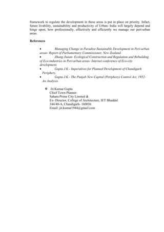framework to regulate the development in these areas is put in place on priority. Infact,
future livability, sustainability and productivity of Urban- India will largely depend and
hinge upon, how professionally, effectively and efficiently we manage our peri-urban
areas.
References
• Managing Change in Paradise-Sustainable Development in Peri-urban
areas- Report of Parliamentary Commissioner, New Zealand.
• Zhang Jiaian- Ecological Construction and Regulation and Rebuilding
of Eco-industries in Peri-urban areas- Internet conference of Eco-city
development.
• Gupta J.K.- Imperatives for Planned Development of Chandigarh
Periphery.
• Gupta J.K.- The Punjab New Capital (Periphery) Control Act, 1952-
An Analysis.
 Jit Kumar Gupta
Chief Town Planner
Sahara Prime City Limited &
Ex- Director, College of Architecture, IET Bhaddal
344/40-A, Chandigarh- 160036
Email: jit.kumar1944@gmail.com
 