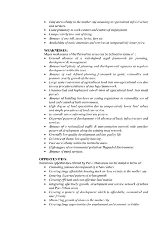• Easy accessibility to the mother city including its specialized infrastructure
and services.
• Close proximity to work centers and centers of employment.
• Comparatively low cost of living.
• Absence of any toll, taxes, levies, fees etc.
• Availability of basic amenities and services at comparatively lower price.
WEAKNESSES:
Major weaknesses of the Peri-urban areas can be defined in terms of :
• General absence of a well-defined legal framework for planning,
development & management.
• Absence/multiplicity of planning and developmental agencies to regulate
development within the area.
• Absence of well defined planning framework to guide, rationalize and
promote orderly growth of the area.
• Large scale conversion of agricultural land into non-agricultural uses due
to easy procedures/absence of any legal framework.
• Unauthorized and haphazard sub-division of agricultural land into small
parcels.
• Absence of building bye-laws or zoning regulations to rationalize use of
land and control of built environment.
• High degree of land speculation due to comparatively lower land values
and simple procedures of land conversion.
• Irrational/ non- conforming land use pattern.
• Dispersed pattern of development with absence of basic infrastructure and
services.
• Absence of a rationalized traffic & transportation network with corridor
pattern of development along the existing road network.
• Generally low quality development and low quality life
• Existence of slums/ low quality housing .
• Poor accessibility within the habitable areas.
• High degree of environmental pollution/ Degraded Environment.
• Absence of trunk services.
OPPORTUNITIES:
Numerous opportunities offered by Peri-Urban areas can be stated in terms of:
• Promoting planned development of urban centers
• Creating large affordable housing stock in close vicinity to the mother city
• Ensuring dispersed pattern of urban growth
• Creating efficient and cost-effective land market
• Integrating effectively growth, development and service network of urban
and Peri-Urban areas
• Creating a pattern of development which is affordable, economical and
user friendly.
• Minimizing growth of slums in the mother city
• Creating large opportunities for employment and economic activities
 