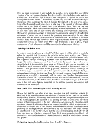 they are made operational. It also includes the penalties to be imposed in case of the
violation of the provisions of the plan. Therefore, in all civilized and democratic societies,
existence of a well defined legal framework is a prerequisite to regulate the growth and
development of urban centres. Unfortunately in India very few states have dedicated legal
framework which addresses the need of planned development in the peri-urban areas.
Most of the laws are framed with a focus to take care of the planned development of the
mother city in the shape of master plans or development plans. These laws do not
recognize the peri- urban areas as the area requiring planned development. In the absence
of this, these areas are not subjected to any planning and development mechanism.
However, in certain cases, concept of planning areas, urbanisable areas are followed in the
preparation of master plan but in most of the cases these areas are marked for uses other
than urban and are outside the framework of implementation. Accordingly it becomes
essential that a rational legal framework must be put in place to effectively regulate the
development outside the urban areas. Once legal framework is put in place, proper
management of peri-urban areas would be much simpler, effective and efficient.
Defining Peri- Urban areas
In order to ensure the planned growth of Peri-Urban areas, it will be critical to precisely
define the extent of Peri- Urban areas for each city so that it can be taken care of in the
planning and development process. It has also been observed that peri-urban is not a static
but a dynamic concept, accordingly its extent varies with the extent of the mother city.
Larger the mother city, greater has been found to be the extent of peri- urban area.
Accordingly, it is important that these areas are delineated with care and sensitivity. A
well defined set of parameters will be required based on which peri-urban areas could be
defined. These parameters could include population, population density, percentage of
work force engaged in activities other than agriculture, areas of natural/ built heritage,
pattern of economic and physical growth and development, economic potential of the area,
proximity and accessibility/ connectivity with the mother city. Based on these parameters
Peri-Urban areas for each city should be delineated. It should be made mandatory that for
each urban settlement, its Peri-Urban limits should also be defined as integral part of urban
area so that both areas become integrated, so far as their planning, development and
management are concerned.
Peri- Urban areas made Integral Part of Planning Process
Despite the fact that pre-urban areas have important role and enormous potential to
contribute to the rational growth and development of urban areas, they have not been duly
recognized by planners. Accordingly peri-urban areas have no recognition in the parlance
of the planning process. In fact most of the existing problems of urban areas have their
genesis in the mismanagement of the peri –urban areas. Accordingly, for rationalizing and
promoting planned development of the urban centres, it would be critical to make the peri-
urban areas as integral part of city planning and development process. Considering their
proximity and future growth and development of the city, these areas need to be planned
as an extension of the mother city, so that the services/infrastructure /road net-work of
both these areas are effectively integrated. Once this is done, achieving the objective of
planned and integrated development of peri-urban areas would be much easier, simpler
and quicker.
Designating Agency for the Regulating Growth and Development
 