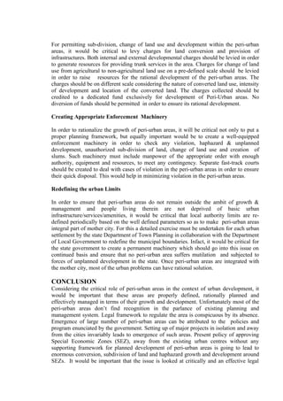 For permitting sub-division, change of land use and development within the peri-urban
areas, it would be critical to levy charges for land conversion and provision of
infrastructures. Both internal and external developmental charges should be levied in order
to generate resources for providing trunk services in the area. Charges for change of land
use from agricultural to non-agricultural land use on a pre-defined scale should be levied
in order to raise resources for the rational development of the peri-urban areas. The
charges should be on different scale considering the nature of converted land use, intensity
of development and location of the converted land. The charges collected should be
credited to a dedicated fund exclusively for development of Peri-Urban areas. No
diversion of funds should be permitted in order to ensure its rational development.
Creating Appropriate Enforcement Machinery
In order to rationalize the growth of peri-urban areas, it will be critical not only to put a
proper planning framework, but equally important would be to create a well-equipped
enforcement machinery in order to check any violation, haphazard & unplanned
development, unauthorized sub-division of land, change of land use and creation of
slums. Such machinery must include manpower of the appropriate order with enough
authority, equipment and resources, to meet any contingency. Separate fast-track courts
should be created to deal with cases of violation in the peri-urban areas in order to ensure
their quick disposal. This would help in minimizing violation in the peri-urban areas.
Redefining the urban Limits
In order to ensure that peri-urban areas do not remain outside the ambit of growth &
management and people living therein are not deprived of basic urban
infrastructure/services/amenities, it would be critical that local authority limits are re-
defined periodically based on the well defined parameters so as to make peri-urban areas
integral part of mother city. For this a detailed exercise must be undertaken for each urban
settlement by the state Department of Town Planning in collaboration with the Department
of Local Government to redefine the municipal boundaries. Infact, it would be critical for
the state government to create a permanent machinery which should go into this issue on
continued basis and ensure that no peri-urban area suffers mutilation and subjected to
forces of unplanned development in the state. Once peri-urban areas are integrated with
the mother city, most of the urban problems can have rational solution.
CONCLUSION
Considering the critical role of peri-urban areas in the context of urban development, it
would be important that these areas are properly defined, rationally planned and
effectively managed in terms of their growth and development. Unfortunately most of the
peri-urban areas don’t find recognition in the parlance of existing planning and
management system. Legal framework to regulate the area is conspicuous by its absence.
Emergence of large number of peri-urban areas can be attributed to the policies and
program enunciated by the government. Setting up of major projects in isolation and away
from the cities invariably leads to emergence of such areas. Present policy of approving
Special Economic Zones (SEZ), away from the existing urban centres without any
supporting framework for planned development of peri-urban areas is going to lead to
enormous conversion, subdivision of land and haphazard growth and development around
SEZs. It would be important that the issue is looked at critically and an effective legal
 