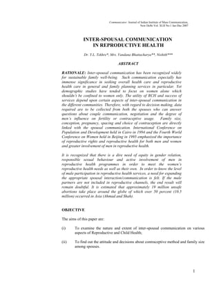 Communicator: Journal of Indian Institute of Mass Communication,
New Delhi Vol. XLII No.1 Jan-Dec 2007
INTER-SPOUSAL COMMUNICATION
IN REPRODUCTIVE HEALTH
Dr. Y.L. Tekhre*, Mrs. Vandana Bhattacharya**, Nishith***
ABSTRACT
RATIONALE: Inter-spousal communication has been recognized widely
for sustainable family well-being. Such communication especially has
immense significance in seeking overall health care and reproductive
health care in general and family planning services in particular. Yet
demographic studies have tended to focus on women alone which
shouldn’t be confined to women only. The utility of RCH and success of
services depend upon certain aspects of inter-spousal communication in
the different communities. Therefore, with regard to decision making, data
required are to be collected from both the spouses who can answer
questions about couple communication, negotiation and the degree of
men’s influence on fertility or contraceptive usage. Family size,
conception, pregnancy, spacing and choice of contraception are directly
linked with the spousal communication. International Conference on
Population and Development held in Cairo in 1994 and the Fourth World
Conference on Women held in Beijing in 1995 emphasized the importance
of reproductive rights and reproductive health for both men and women
and greater involvement of men in reproductive health.
It is recognized that there is a dire need of equity in gender relation,
responsible sexual behaviour and active involvement of men in
reproductive health programmes in order to meet the women’s
reproductive health needs as well as their own. In order to know the level
of male participation in reproductive health services, a need for expanding
the appropriate spousal interaction/communication is felt. If the male
partners are not included in reproductive channels, the end result will
remain doubtful. It is estimated that approximately 19 million unsafe
abortions take place around the globe of which over 50 percent (10.5
million) occurred in Asia (Ahmad and Shah).
OBJECTIVE
The aims of this paper are:
(i) To examine the nature and extent of inter-spousal communication on various
aspects of Reproductive and Child Health;
(ii) To find out the attitude and decisions about contraceptive method and family size
among spouses.
1
 