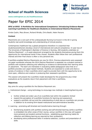 School of Health Sciences
www.nottingham.ac.uk/healthsciences
Paper for EPIC 2014
EPIC at EPIC! E-Portfolios for International Competence: Introducing Evidence-Based
Learning E-portfolios for Healthcare Students on International Elective Placements
Kirstie Coolin, Mary Brown, Richard Windle, Chris Booth, Helen Parsons
Context
Placements are a core part of the undergraduate Nursing Curriculum in the UK in giving
students real-world knowledge and understanding of clinical practice.
Contemporary healthcare has a global perspective therefore it is essential that
students/practitioners develop a level of international and cultural competence. In year two of
The University of Nottingham’s Bachelor of Science in Nursing, 450 students undertake an
‘Elective Placement’ - a 4-week placement arranged by the students themselves giving them the
opportunity for international travel if they choose. Students often follow their own professional
interest and their final choice is often a very personal one.
E-portfolio-enabled Elective Placements are new for 2014. Previous placements were assessed
via paper workbooks whereas the 2014 Elective Placement is assessed via a student-centred e-
portfolio with students collecting and reflecting on evidence to demonstrate their learning while
on placement. The team are interested in evaluating added pedagogical value that an e-
portfolio provides over paper-based methods. Students are expected to curate and share a
variety of evidence in their e-portfolio which ought to provide them with the opportunity to be
more open, reflective and creative in producing their assessed e-portfolios.
This session will present the e-portfolio model developed for the programme plus initial
evaluations as the students return from placement with their e-portfolios.
Objectives
Key aims for using e-portfolio for the Elective Placement are:
1. Institutional change - using technology to encourage new methods in teaching/learning and
to:
 further embed and widen use of an e-portfolio tool within the academic School
 expand the perception of e-portfolio functions for learning and assessment
 support e-portfolio roll-out and the understanding of what else an e-portfolio can provide
in addition to its existing form-based institutional and administrative benefits.
2. Learning - promoting self-directed and transformative learning through:
 familiarising students with portfolio working and self-directed learning (while e-portfolio
is embedded into other areas of their course, using e-portfolio in this way will support
more personal and student-centred functions, establishing good learning habits for
reflection and lifelong learning as required by their profession)
 developing extra professional skills in evidence selection, curation and presentation of
skills
 