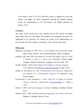 ICT-assisisted Oral English Instruction by Ms.Laily@ICCP 2012
of the media is good (3.72) but it still needs revision as suggested by some male
students who dislike the flower background. Generally the students’ opinions
toward the implementation of the ICT-assisted oral English instruction are
positive (3.93).
Conclusion
The results of the research lead to the conclusion that the ICT-assisted oral English
media which make use of the internet and computer in its development are good to be
implemented in the classroom. The students are positive of the implementation, but
the researcher still need to improve and innovate more to get the better result.
Bibliography
Dudeney,G and Hockly, N. 2007. How to Teach English Using Technology (Series
Editor: Jeremy Harmer). Essex: Pearson Education Limited (Longman)
Fajariyah, Laily Amin. 2009. Developing ICT-Assisted Oral English Tasks for Grade
X Students of SMA N 1 Sewon Year 2008/2009. S1Thesis. English
Language Education Department, Languages and Arts Faculty UNY
Gromik, Nicholas. Window Movie Maker in the English as a Foreign Language
Class. Retrieved from http://www.innovateonline.info on May 12 2011
Johnson, K. and Morrow, K. 1981. Communication in the Classroom: Applications
and Methods for a Communicative Approach (4th impression). Hong
Kong: Longman.
Kavaliauskienė, G and Kaminskienė, L. 2010. Using ICT in English for Specific
Purposes Classroom. retrieved from www.esp-world.info on March 9
2012
Nunan, D. 2004. Task-based Language Teaching. Cambridge: Cambridge University
Press.
Richards, Jack C. 2008. Teaching Listening and Speaking : from Theory to Practice.
Singapore: Cambridge university Press.
 