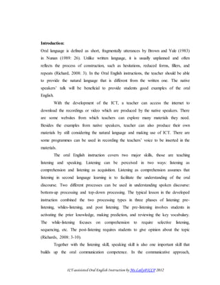 ICT-assisisted Oral English Instruction by Ms.Laily@ICCP 2012
Introduction:
Oral language is defined as short, fragmentally utterances by Brown and Yule (1983)
in Nunan (1989: 26). Unlike written language, it is usually unplanned and often
reflects the process of construction, such as hesitations, reduced forms, fillers, and
repeats (Richard, 2008: 3). In the Oral English instructions, the teacher should be able
to provide the natural language that is different from the written one. The native
speakers’ talk will be beneficial to provide students good examples of the oral
English.
With the development of the ICT, a teacher can access the internet to
download the recordings or video which are produced by the native speakers. There
are some websites from which teachers can explore many materials they need.
Besides the examples from native speakers, teacher can also produce their own
materials by still considering the natural language and making use of ICT. There are
some programmes can be used in recording the teachers’ voice to be inserted in the
materials.
The oral English instruction covers two major skills, those are teaching
listening and speaking. Listening can be perceived in two ways: listening as
comprehension and listening as acquisition. Listening as comprehension assumes that
listening in second language learning is to facilitate the understanding of the oral
discourse. Two different processes can be used in understanding spoken discourse:
bottom-up processing and top-down processing. The typical lesson in the developed
instruction combined the two processing types in three phases of listening: pre-
listening, whiles-listening, and post listening. The pre-listening involves students in
activating the prior knowledge, making prediction, and reviewing the key vocabulary.
The while-listening focuses on comprehension to require selective listening,
sequencing, etc. The post-listening requires students to give opinion about the topic
(Richards, 2008: 3-10).
Together with the listening skill, speaking skill is also one important skill that
builds up the oral communication competence. In the communicative approach,
 