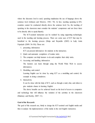 ICT-assisisted Oral English Instruction by Ms.Laily@ICCP 2012
where the discourse level is used, speaking emphasizes the use of language above the
sentence level (Johnson and Morrow, 1981: 70). In fact, teaching speaking in EFL
countries cannot be conducted directly above the sentence level. So, the teaching of
speaking in the classroom must consider the students’ competence and not force them
to be directly able to speak fluently.
The ICT-assisted instruction can be realized by using supporting technologies
used in the teaching and learning process. There are some uses of ICT that may be
beneficial to the learning process (Muijs and Reynolds (2005) in Laily Amin
Fajariyah (2009: 36-38)). Those are:
1. presenting information
ICT can present information for students in the instruction.
2. Quick and automatic completion of routine tasks
3. The computer can help learners to do and complete their daily tasks.
4. Accessing and handling information
The learners can learn through using the World Wide Web to access
information.
5. Modelling and control
Learning English can be done by using ICT as a modelling and control, for
example in doing a simulation.
6. Interactivity
It can be done with the help of ICT, such as through e-mail, chat, and others to
give students chance in learning English.
The above benefits can be achieved based on the level of access to computers
and technology that will influence the variation of the activities in the classroom
(Dudeney and Hockly, 2007: 11).
Goal of the Research
The goal of this research are, firstly to design the ICT-assisted oral English media and
then to analyze the implementation of the media in the oral English instruction.
 