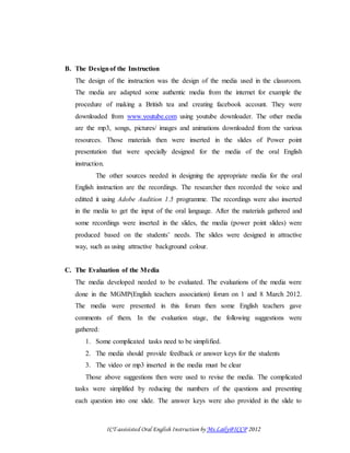 ICT-assisisted Oral English Instruction by Ms.Laily@ICCP 2012
B. The Designof the Instruction
The design of the instruction was the design of the media used in the classroom.
The media are adapted some authentic media from the internet for example the
procedure of making a British tea and creating facebook account. They were
downloaded from www.youtube.com using youtube downloader. The other media
are the mp3, songs, pictures/ images and animations downloaded from the various
resources. Those materials then were inserted in the slides of Power point
presentation that were specially designed for the media of the oral English
instruction.
The other sources needed in designing the appropriate media for the oral
English instruction are the recordings. The researcher then recorded the voice and
editted it using Adobe Audition 1.5 programme. The recordings were also inserted
in the media to get the input of the oral language. After the materials gathered and
some recordings were inserted in the slides, the media (power point slides) were
produced based on the students’ needs. The slides were designed in attractive
way, such as using attractive background colour.
C. The Evaluation of the Media
The media developed needed to be evaluated. The evaluations of the media were
done in the MGMP(English teachers association) forum on 1 and 8 March 2012.
The media were presented in this forum then some English teachers gave
comments of them. In the evaluation stage, the following suggestions were
gathered:
1. Some complicated tasks need to be simplified.
2. The media should provide feedback or answer keys for the students
3. The video or mp3 inserted in the media must be clear
Those above suggestions then were used to revise the media. The complicated
tasks were simplified by reducing the numbers of the questions and presenting
each question into one slide. The answer keys were also provided in the slide to
 
