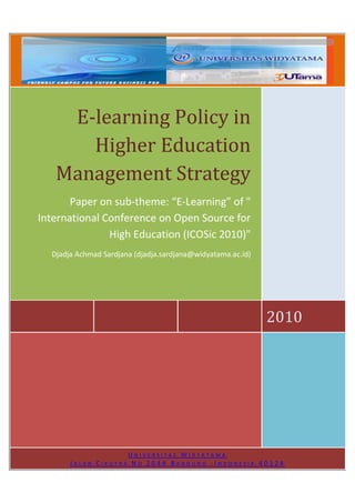 E-learning Policy in
      Higher Education
   Management Strategy
       Paper on sub-theme: “E-Learning” of "
International Conference on Open Source for
               High Education (ICOSic 2010)"
  Djadja Achmad Sardjana (djadja.sardjana@widyatama.ac.id)




                                                             2010




                    UNIVERSITAS WIDYATAMA
       JALAN CIKUTRA NO 204A BANDUNG -INDONESIA 40124
 