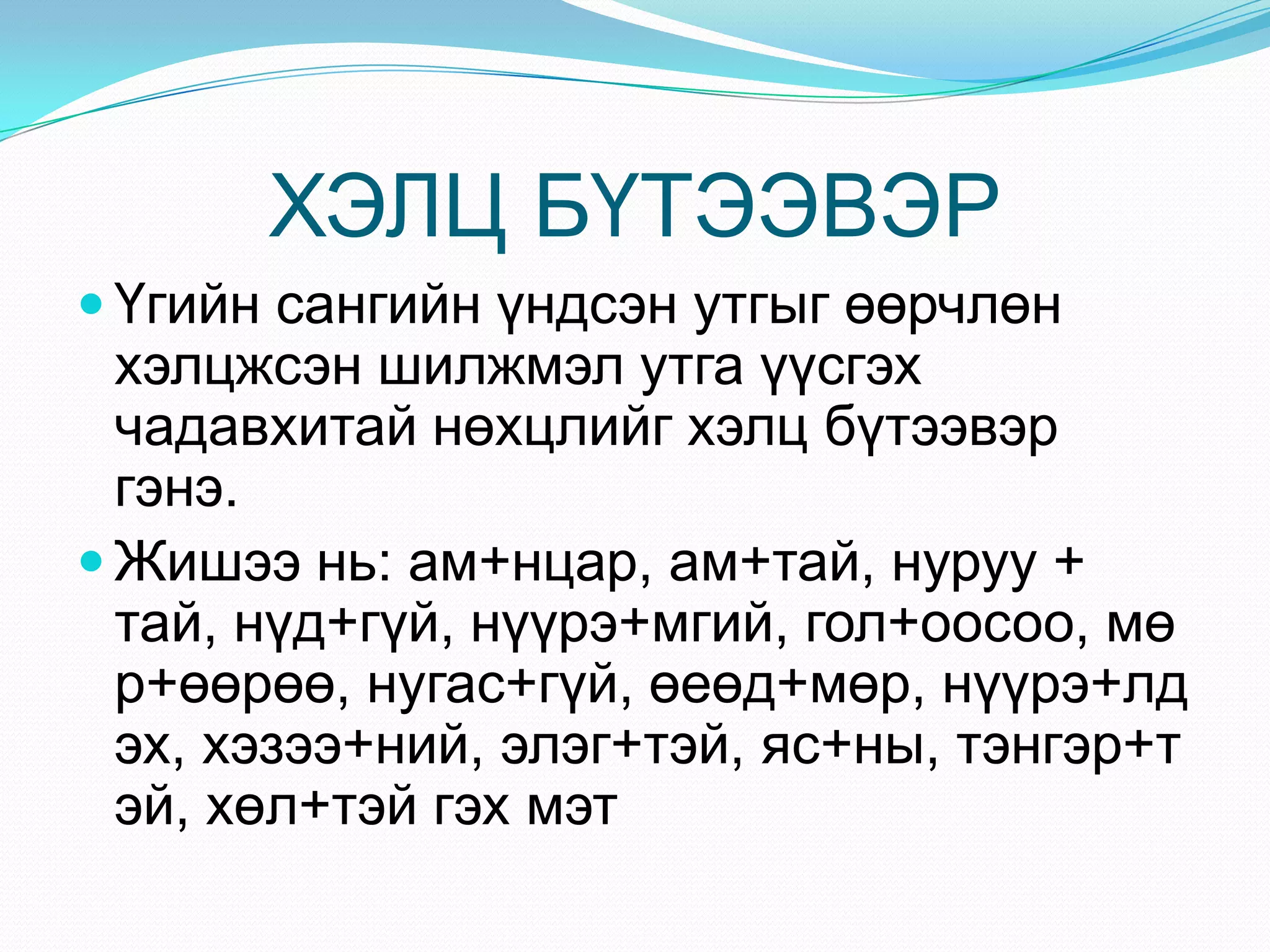 ХЭЛЦ БҮТЭЭВЭР
 Үгийн сангийн үндсэн утгыг өөрчлөн
  хэлцжсэн шилжмэл утга үүсгэх
  чадавхитай нөхцлийг хэлц бүтээвэр
  гэнэ.
 Жишээ нь: ам+нцар, ам+тай, нуруу +
  тай, нүд+гүй, нүүрэ+мгий, гол+оосоо, мө
  р+өөрөө, нугас+гүй, өеөд+мөр, нүүрэ+лд
  эх, хэзээ+ний, элэг+тэй, яс+ны, тэнгэр+т
  эй, хөл+тэй гэх мэт
 