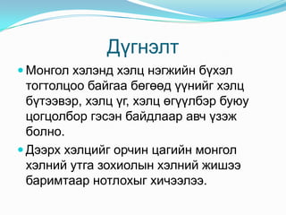 Дүгнэлт
 Монгол хэлэнд хэлц нэгжийн бүхэл
  тогтолцоо байгаа бөгөөд үүнийг хэлц
  бүтээвэр, хэлц үг, хэлц өгүүлбэр буюу
  цогцолбор гэсэн байдлаар авч үзэж
  болно.
 Дээрх хэлцийг орчин цагийн монгол
  хэлний утга зохиолын хэлний жишээ
  баримтаар нотлохыг хичээлээ.
 