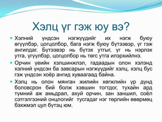 Хэлц үг гэж юу вэ?
 Хэлний     үндсэн     нэгжүүдийг    их    нэгж   буюу
  өгүүлбэр, цогцолбор, бага нэгж буюу бүтээвэр, үг гэж
  ангилдаг. Бүтээвэр нь бүтэх утгыг, үг нь нэрлэх
  утга, үгүүлбэр, цогцолбор нь төгс утга илэрхийлнэ.
 Орчин үеийн хэлшинжлэл, гадаадын олон хэлэнд
  хэлний үндсэн ба завсарын нэгжүүдийг хэлц, хэлц бус
  гэж үндсэн хоѐр ангид хуваагаад байна.
 Хэлц нь олон мянган жилийн хөгжлийн үр дүнд
  боловсрон бий болж хэвшин тогтдог, тухайн ард
  түмний аж амьдрал, ахуй орчин, зан заншил, соѐл
  сэтгэлгээний онцлогийг тусгадаг нэг төрлийн өвөрмөц
  бэхжмэл цул бүтэц юм.
 