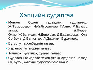 Хэлцийн судалгаа
 Монгол         болон      гадаадын       судлаачид:
    Ж.Төмөрцэрэн, Чой.Лувсанжав, Г.Аким, М.Базарр
    агчаа,                                   Б.Пүрэв-
    Очир, Ж.Баянсан, Ч.Догсүрэн, Д.Бадамдорж, Юнь
    Со Вонь, Д.Баттогтох, Л.Дашням, Бүрэнтөгс,
   Бүтэц, утга хэлбэрийн талаас
   Хэрэглээ, утга орны талаас
   Толилох, зүйлчлэх, хуваах талаас
   Судласан байдлаас үзхүл утгын судалгаа нэлээд
    их, бүтэц хэлзүйн судалгаа бага байна.
 
