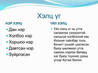 Хэлц үг
НЭР ХЭЛЦ           ҮЙЛ ХЭЛЦ
 Дан нэр            Үйл хэлц үг нь утга
                     салаалах үзэгдэлтэй
 Холбоо нэр         салшгүй холбоотой юм.
                     Ихэнхи тайлбар толь
 Хоршоо нэр
                     бичигт үүнийг шилжсэн
 Давтсан нэр        буюу шилжмэл утга
                     хэмээн нэрлэх бөгөөд
 Зүйрлэсэн          нэг буюу түүнээс дээш
                     үгээр бүтэж болно.
 