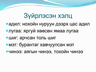 Зүйрлэсэн хэлц
 адил: нохойн нуруун дээрх цас адил
 лугаа: яргуй хөөсөн ямаа лугаа
 шиг: арчсан толь шиг
 мэт: бурантаг хавчуулсан мэт
 чинээ: аягын чинээ, тохойн чинээ
 