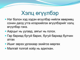 Хэлц өгүүлбэр
 Нэг болон хэд хэдэн өгүүлбэр нийлж өвөрмөц
  сонин далд утга илэрхийлэх өгүүлбэрийг хэлц
  өгүүлбэр гэнэ.
 Аарцыг нь уугаад, аягыг нь голох.
 Гар бариад бугуй барих, бугуй бариад булчин
  атгах
 Ишиг эврээ ургахаар эхийгээ мөргөх
 Малгай толгой хоѐр нь адилхан.
 