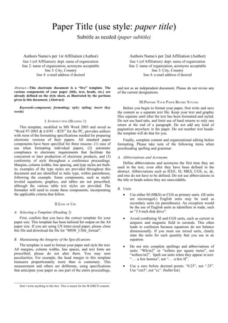 Paper Title (use style: paper title)
                                                Subtitle as needed (paper subtitle)


      Authors Name/s per 1st Affiliation (Author)                                    Authors Name/s per 2nd Affiliation (Author)
      line 1 (of Affiliation): dept. name of organization                            line 1 (of Affiliation): dept. name of organization
     line 2: name of organization, acronyms acceptable                              line 2: name of organization, acronyms acceptable
                      line 3: City, Country                                                          line 3: City, Country
                line 4: e-mail address if desired                                              line 4: e-mail address if desired


Abstract—This electronic document is a “live” template. The                  and not as an independent document. Please do not revise any
various components of your paper [title, text, heads, etc.] are              of the current designations.
already defined on the style sheet, as illustrated by the portions
given in this document. (Abstract)
                                                                                           III.PREPARE YOUR PAPER BEFORE STYLING
   Keywords-component; formatting; style; styling; insert (key                   Before you begin to format your paper, first write and save
words)                                                                       the content as a separate text file. Keep your text and graphic
                                                                             files separate until after the text has been formatted and styled.
                      I. INTRODUCTION (HEADING 1)                            Do not use hard tabs, and limit use of hard returns to only one
                                                                             return at the end of a paragraph. Do not add any kind of
    This template, modified in MS Word 2003 and saved as
                                                                             pagination anywhere in the paper. Do not number text heads-
“Word 97-2003 & 6.0/95 – RTF” for the PC, provides authors
                                                                             the template will do that for you.
with most of the formatting specifications needed for preparing
electronic versions of their papers. All standard paper                         Finally, complete content and organizational editing before
components have been specified for three reasons: (1) ease of                formatting. Please take note of the following items when
use when formatting individual papers, (2) automatic                         proofreading spelling and grammar:
compliance to electronic requirements that facilitate the
concurrent or later production of electronic products, and (3)               A. Abbreviations and Acronyms
conformity of style throughout a conference proceedings.
Margins, column widths, line spacing, and type styles are built-                 Define abbreviations and acronyms the first time they are
in; examples of the type styles are provided throughout this                 used in the text, even after they have been defined in the
document and are identified in italic type, within parentheses,              abstract. Abbreviations such as IEEE, SI, MKS, CGS, sc, dc,
following the example. Some components, such as multi-                       and rms do not have to be defined. Do not use abbreviations in
leveled equations, graphics, and tables are not prescribed,                  the title or heads unless they are unavoidable.
although the various table text styles are provided. The
formatter will need to create these components, incorporating                B. Units
the applicable criteria that follow.                                            •    Use either SI (MKS) or CGS as primary units. (SI units
                                                                                     are encouraged.) English units may be used as
                              II.EASE OF USE                                         secondary units (in parentheses). An exception would
                                                                                     be the use of English units as identifiers in trade, such
A. Selecting a Template (Heading 2)                                                  as “3.5-inch disk drive”.
    First, confirm that you have the correct template for your                  •    Avoid combining SI and CGS units, such as current in
paper size. This template has been tailored for output on the A4                     amperes and magnetic field in oersteds. This often
paper size. If you are using US letter-sized paper, please close                     leads to confusion because equations do not balance
this file and download the file for “MSW_USltr_format”.                              dimensionally. If you must use mixed units, clearly
                                                                                     state the units for each quantity that you use in an
B. Maintaining the Integrity of the Specifications                                   equation.
    The template is used to format your paper and style the text.               •    Do not mix complete spellings and abbreviations of
All margins, column widths, line spaces, and text fonts are                          units: “Wb/m2” or “webers per square meter”, not
prescribed; please do not alter them. You may note                                   “webers/m2”. Spell out units when they appear in text:
peculiarities. For example, the head margin in this template                         “. . . a few henries”, not “. . . a few H”.
measures proportionately more than is customary. This
measurement and others are deliberate, using specifications                     •    Use a zero before decimal points: “0.25”, not “.25”.
that anticipate your paper as one part of the entire proceedings,                    Use “cm3”, not “cc”. (bullet list)



   Don’t write anything in this box. This is meant for the WAIRCO content.
 